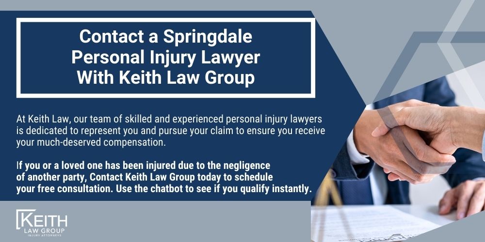 Springdale Personal Injury Lawyers; Springdale Arkansas Personal Injury Lawyers; The #1 Personal Injury Lawyers in Springdale, Arkansas; What should you do after an injury in in Springdale, Arkansas; What should you do after an injury in in Springdale, Arkansas; How Do I Know If I Have a Springdale Personal Injury Claim; How is fault determined after an injury in Springdale, Arkansas; How Much Will It Cost To Hire A Springdale Personal Injury Lawyer;  How can we help in Springdale, Arkansas; What Type of Damages Can I Recover in a Personal Injury Case in Springdale, Arkansas; Do I Have to Go to Court for a Springdale Personal Injury Claim; Contact a Springdale Personal Injury Lawyer With Keith Law Group